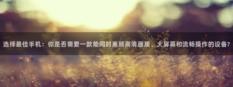 蓝鲸直播下载app下载：选择最佳手机：你是否需要一款能同时兼顾高清画质、大屏幕和流畅操作的设备?